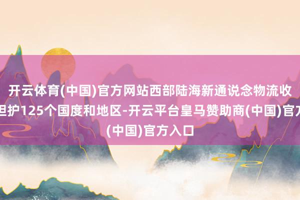 开云体育(中国)官方网站西部陆海新通说念物流收集已袒护125个国度和地区-开云平台皇马赞助商(中国)官方入口