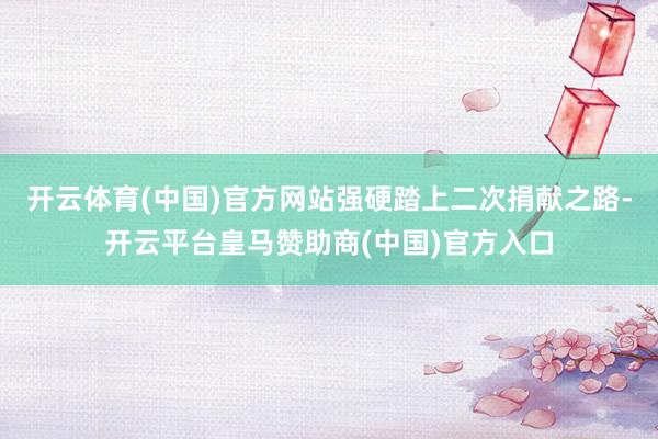开云体育(中国)官方网站强硬踏上二次捐献之路-开云平台皇马赞助商(中国)官方入口