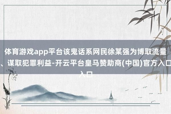 体育游戏app平台该鬼话系网民徐某强为博取流量、谋取犯罪利益-开云平台皇马赞助商(中国)官方入口