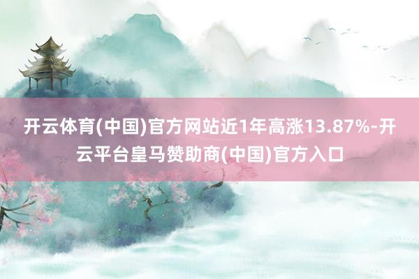开云体育(中国)官方网站近1年高涨13.87%-开云平台皇马赞助商(中国)官方入口