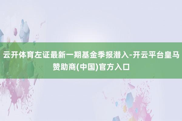 云开体育左证最新一期基金季报潜入-开云平台皇马赞助商(中国)官方入口