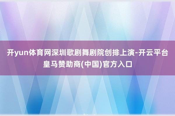 开yun体育网深圳歌剧舞剧院创排上演-开云平台皇马赞助商(中国)官方入口
