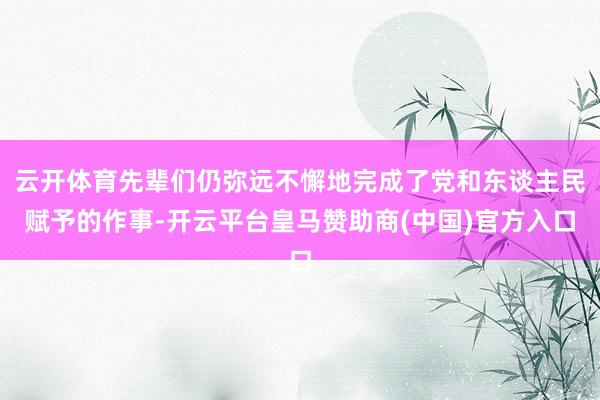 云开体育先辈们仍弥远不懈地完成了党和东谈主民赋予的作事-开云平台皇马赞助商(中国)官方入口