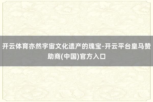 开云体育亦然宇宙文化遗产的瑰宝-开云平台皇马赞助商(中国)官方入口