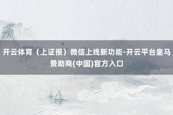 开云体育（上证报）微信上线新功能-开云平台皇马赞助商(中国)官方入口