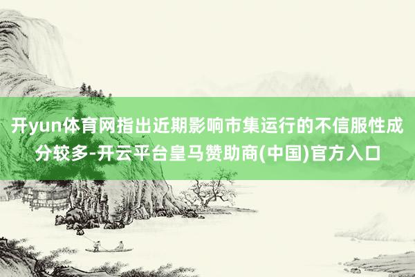 开yun体育网指出近期影响市集运行的不信服性成分较多-开云平台皇马赞助商(中国)官方入口