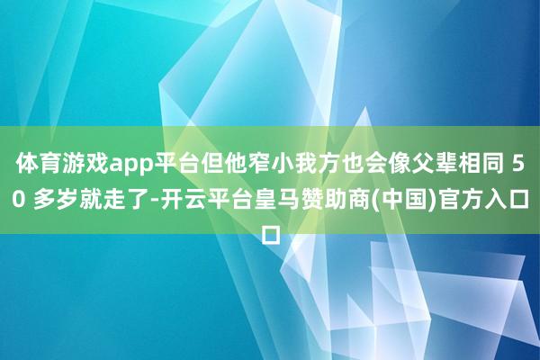 体育游戏app平台但他窄小我方也会像父辈相同 50 多岁就走了-开云平台皇马赞助商(中国)官方入口