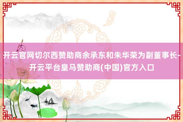 开云官网切尔西赞助商余承东和朱华荣为副董事长-开云平台皇马赞助商(中国)官方入口