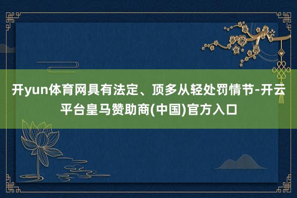 开yun体育网具有法定、顶多从轻处罚情节-开云平台皇马赞助商(中国)官方入口