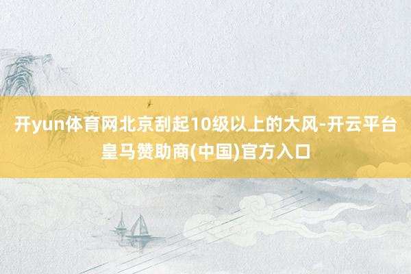 开yun体育网北京刮起10级以上的大风-开云平台皇马赞助商(中国)官方入口