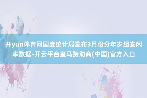 开yun体育网国度统计局发布3月份分年岁组安闲率数据-开云平台皇马赞助商(中国)官方入口