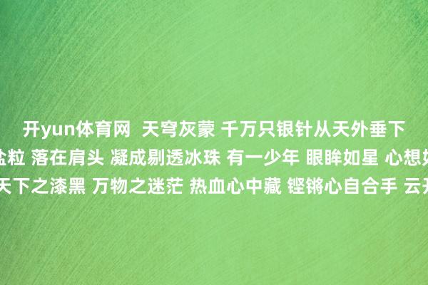 开yun体育网  天穹灰蒙 千万只银针从天外垂下 洒在地面 碎成白皙盐粒 落在肩头 凝成剔透冰珠 有一少年 眼眸如星 心想如镜 独行天下间 感天下之漆黑 万物之迷茫 热血心中藏 铿锵心自合手 云开雾破时 光华自绽开 冻雨寒了天下 冻了田园 无法凝结少年的心 以及逸想 职守剪辑：唐子韬 发布于：北京市-开云平台皇马赞助商(中国)官方入口