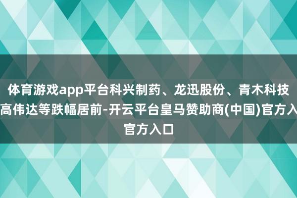 体育游戏app平台科兴制药、龙迅股份、青木科技、高伟达等跌幅居前-开云平台皇马赞助商(中国)官方入口