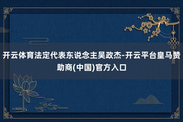 开云体育法定代表东说念主吴政杰-开云平台皇马赞助商(中国)官方入口