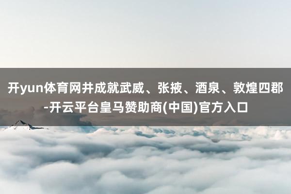 开yun体育网井成就武威、张掖、酒泉、敦煌四郡-开云平台皇马赞助商(中国)官方入口