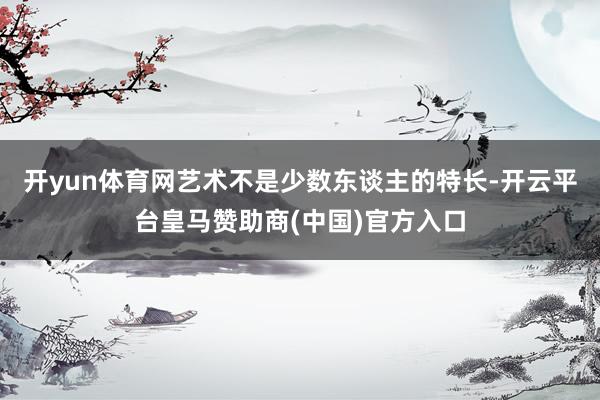 开yun体育网艺术不是少数东谈主的特长-开云平台皇马赞助商(中国)官方入口