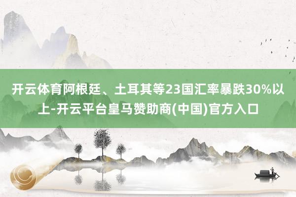 开云体育阿根廷、土耳其等23国汇率暴跌30%以上-开云平台皇马赞助商(中国)官方入口
