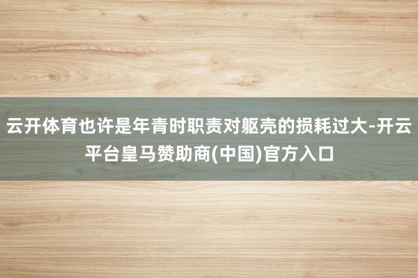 云开体育也许是年青时职责对躯壳的损耗过大-开云平台皇马赞助商(中国)官方入口