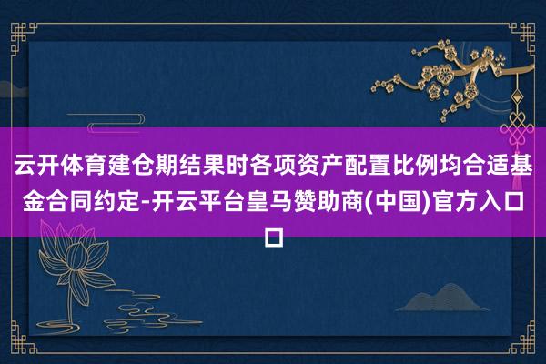 云开体育建仓期结果时各项资产配置比例均合适基金合同约定-开云平台皇马赞助商(中国)官方入口