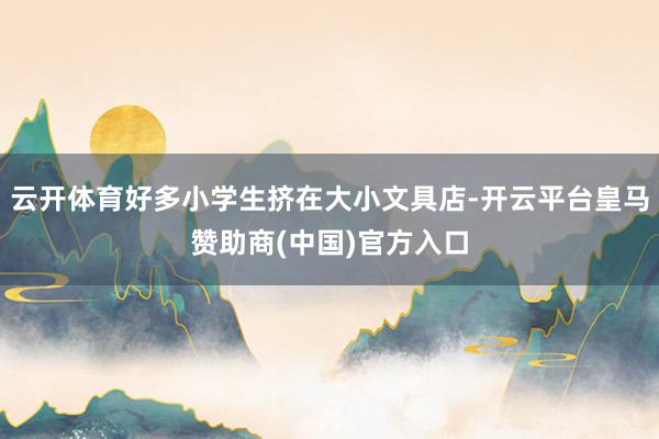 云开体育好多小学生挤在大小文具店-开云平台皇马赞助商(中国)官方入口