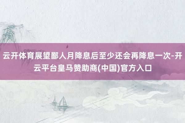 云开体育展望鄙人月降息后至少还会再降息一次-开云平台皇马赞助商(中国)官方入口