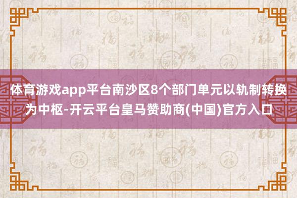 体育游戏app平台南沙区8个部门单元以轨制转换为中枢-开云平台皇马赞助商(中国)官方入口