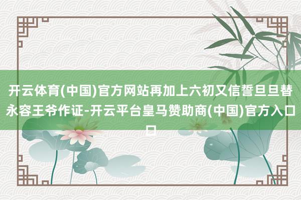 开云体育(中国)官方网站再加上六初又信誓旦旦替永容王爷作证-开云平台皇马赞助商(中国)官方入口