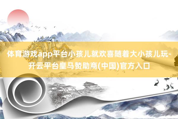 体育游戏app平台小孩儿就欢喜随着大小孩儿玩-开云平台皇马赞助商(中国)官方入口