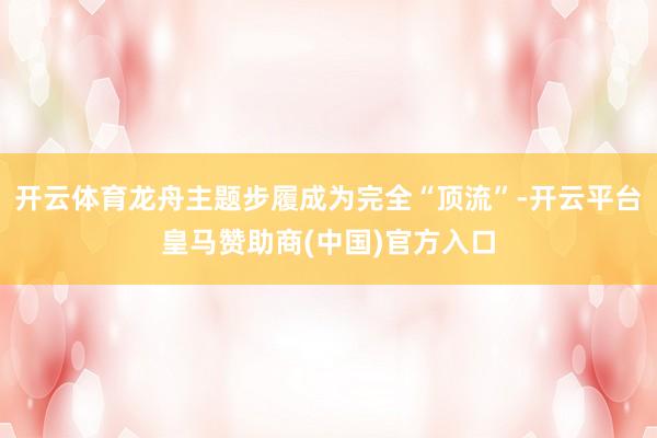 开云体育龙舟主题步履成为完全“顶流”-开云平台皇马赞助商(中国)官方入口