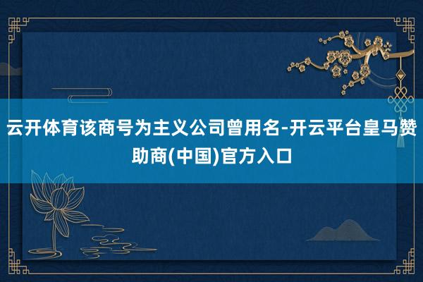 云开体育该商号为主义公司曾用名-开云平台皇马赞助商(中国)官方入口