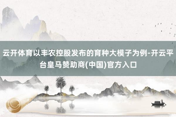 云开体育以丰农控股发布的育种大模子为例-开云平台皇马赞助商(中国)官方入口