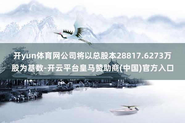 开yun体育网公司将以总股本28817.6273万股为基数-开云平台皇马赞助商(中国)官方入口