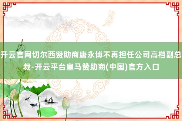 开云官网切尔西赞助商唐永博不再担任公司高档副总裁-开云平台皇马赞助商(中国)官方入口
