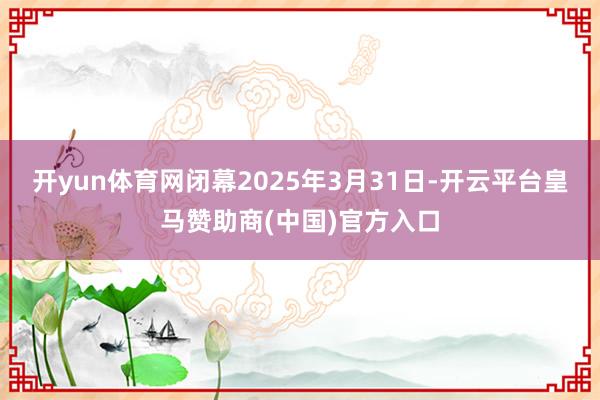 开yun体育网闭幕2025年3月31日-开云平台皇马赞助商(中国)官方入口