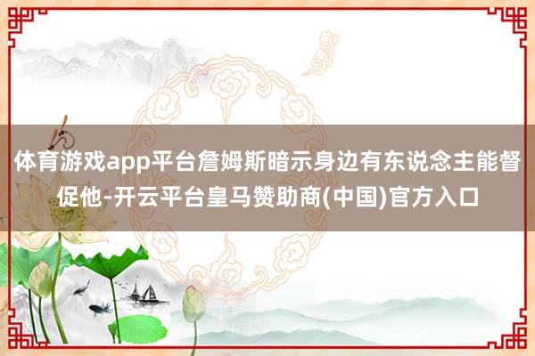 体育游戏app平台詹姆斯暗示身边有东说念主能督促他-开云平台皇马赞助商(中国)官方入口