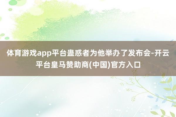 体育游戏app平台蛊惑者为他举办了发布会-开云平台皇马赞助商(中国)官方入口