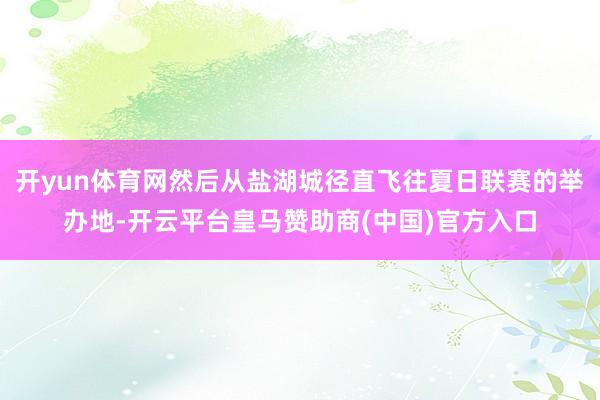 开yun体育网然后从盐湖城径直飞往夏日联赛的举办地-开云平台皇马赞助商(中国)官方入口
