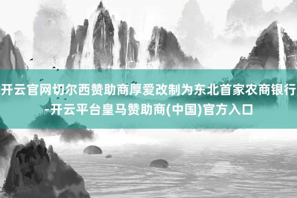 开云官网切尔西赞助商厚爱改制为东北首家农商银行-开云平台皇马赞助商(中国)官方入口