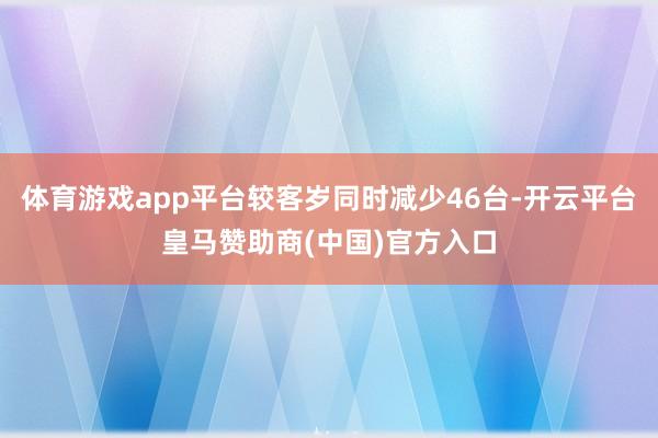 体育游戏app平台较客岁同时减少46台-开云平台皇马赞助商(中国)官方入口