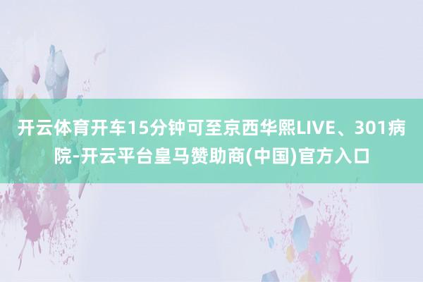 开云体育开车15分钟可至京西华熙LIVE、301病院-开云平台皇马赞助商(中国)官方入口