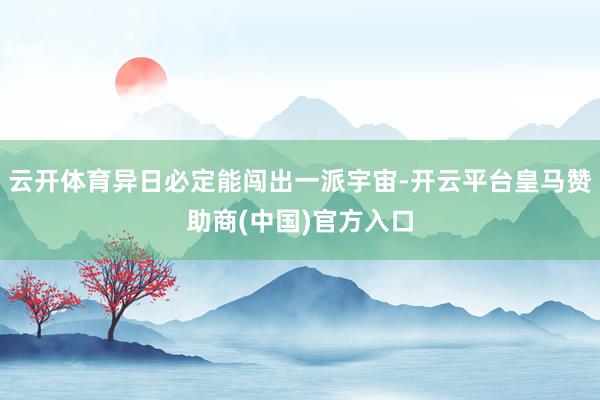云开体育异日必定能闯出一派宇宙-开云平台皇马赞助商(中国)官方入口