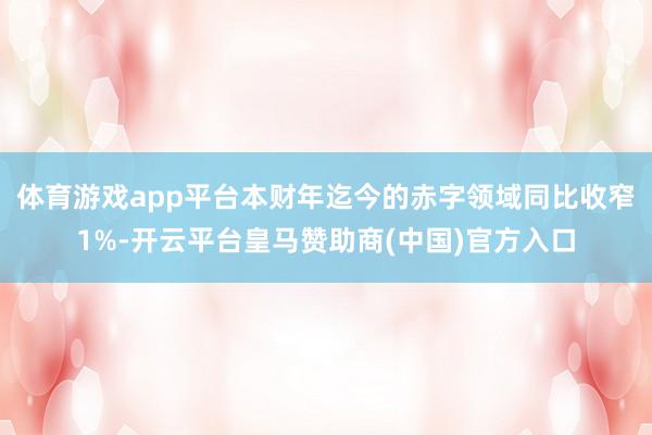 体育游戏app平台本财年迄今的赤字领域同比收窄1%-开云平台皇马赞助商(中国)官方入口