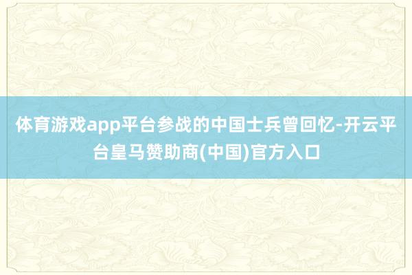 体育游戏app平台参战的中国士兵曾回忆-开云平台皇马赞助商(中国)官方入口
