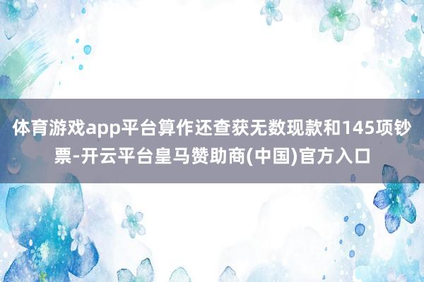 体育游戏app平台算作还查获无数现款和145项钞票-开云平台皇马赞助商(中国)官方入口