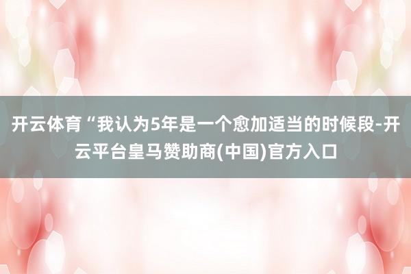开云体育“我认为5年是一个愈加适当的时候段-开云平台皇马赞助商(中国)官方入口