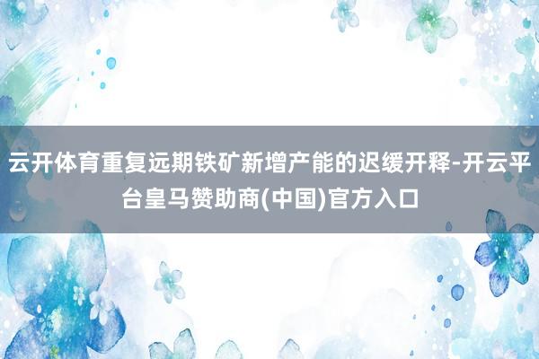 云开体育重复远期铁矿新增产能的迟缓开释-开云平台皇马赞助商(中国)官方入口