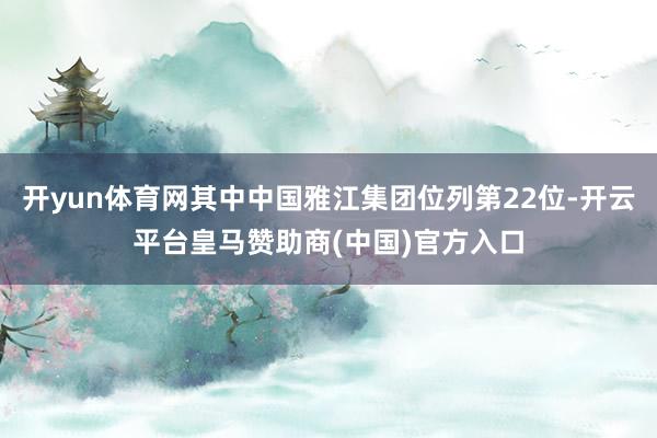 开yun体育网其中中国雅江集团位列第22位-开云平台皇马赞助商(中国)官方入口