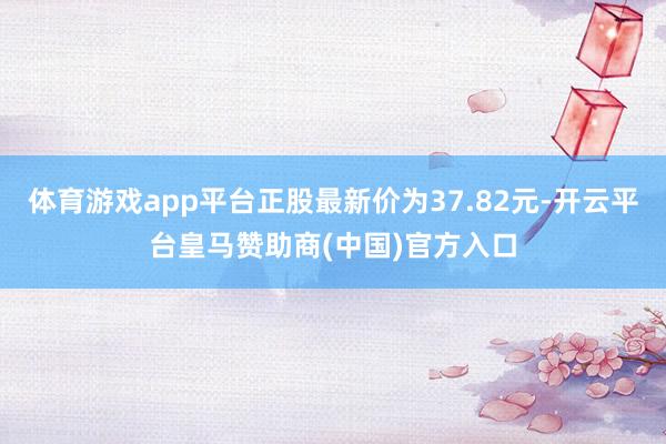 体育游戏app平台正股最新价为37.82元-开云平台皇马赞助商(中国)官方入口