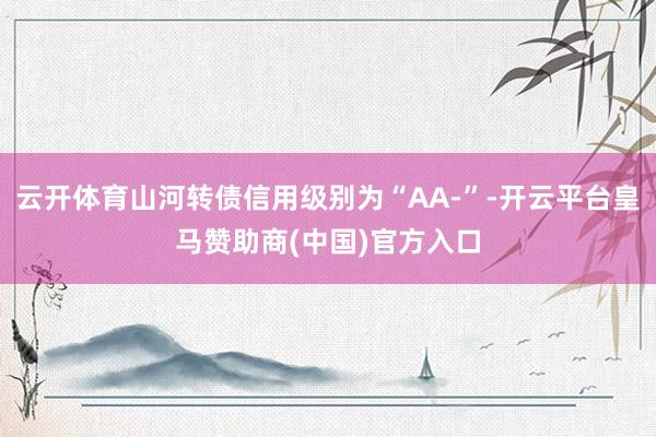 云开体育山河转债信用级别为“AA-”-开云平台皇马赞助商(中国)官方入口
