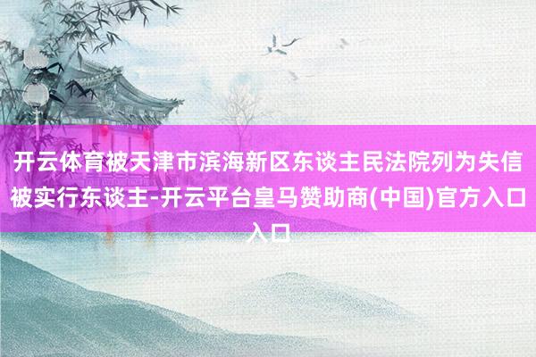 开云体育被天津市滨海新区东谈主民法院列为失信被实行东谈主-开云平台皇马赞助商(中国)官方入口